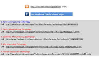 1. Yarn Manufacturing Technology
Link : http://www.facebook.com/pages/Yarn-Manufacturing-Technology/485014954866808
2. Fabric Manufacturing Technology
Link : http://www.facebook.com/pages/Fabric-Manufacturing-Technology/459520217425605
3. Garments Manufacturing Technology
Link : http://www.facebook.com/pages/Garments-Manufacturing-Technology/472364799463126
3. Wet processing Technology
Link : http://www.facebook.com/pages/Wet-Processing-Technology-Dyeing-/468645219825404
4. Fashion-Design-and-Technology
Link : http://www.facebook.com/pages/Fashion-Design-and-Technology/587655294583875?ref=ts&fref=ts
My Facebook Textile related Pages
http://www.textilelab.blogspot.com (Visit )
 