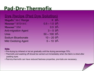 Pad-Dry-Thermofix
Dye Recipe (Pad Dye Solution)Dye Recipe (Pad Dye Solution)
Megafix
®
M-C Range X
Mescour™
BTD H/C 0.5 – 1.0
Mescour™
HM 0.5
Anti-migration Agent 3 – 5
Urea 50 – 100
Sodium Bicarbonate 10 – 20
Mild Oxidizing Agent 5 – 10
g/L
g/L
g/L
g/L
g/L
g/L
g/L
Note:Note:
• Pre-drying by infrared or hot air gradually until the drying percentage 70%.
• Thermofix and washing off should be carried out immediately when the fabric is dried after
padding dyes.
• Pad-dry-thermofix can have reduced fastness properties, pre-trials are necessary.
 