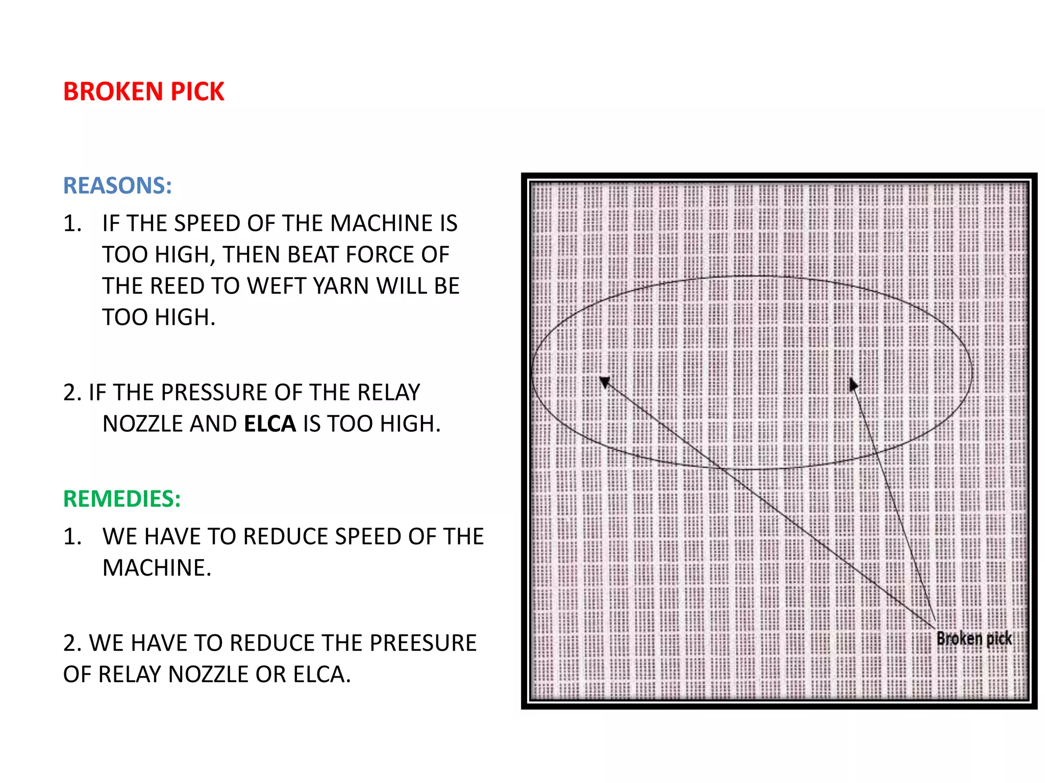 BROKEN PICK
REASONS:
1. IF THE SPEED OF THE MACHINE IS
TOO HIGH, THEN BEAT FORCE OF
THE REED TO WEFT YARN WILL BE
TOO HIGH.
2. IF THE PRESSURE OF THE RELAY
NOZZLE AND ELCA IS TOO HIGH.
REMEDIES:
1. WE HAVE TO REDUCE SPEED OF THE
MACHINE.
2. WE HAVE TO REDUCE THE PREESURE
OF RELAY NOZZLE OR ELCA.
 