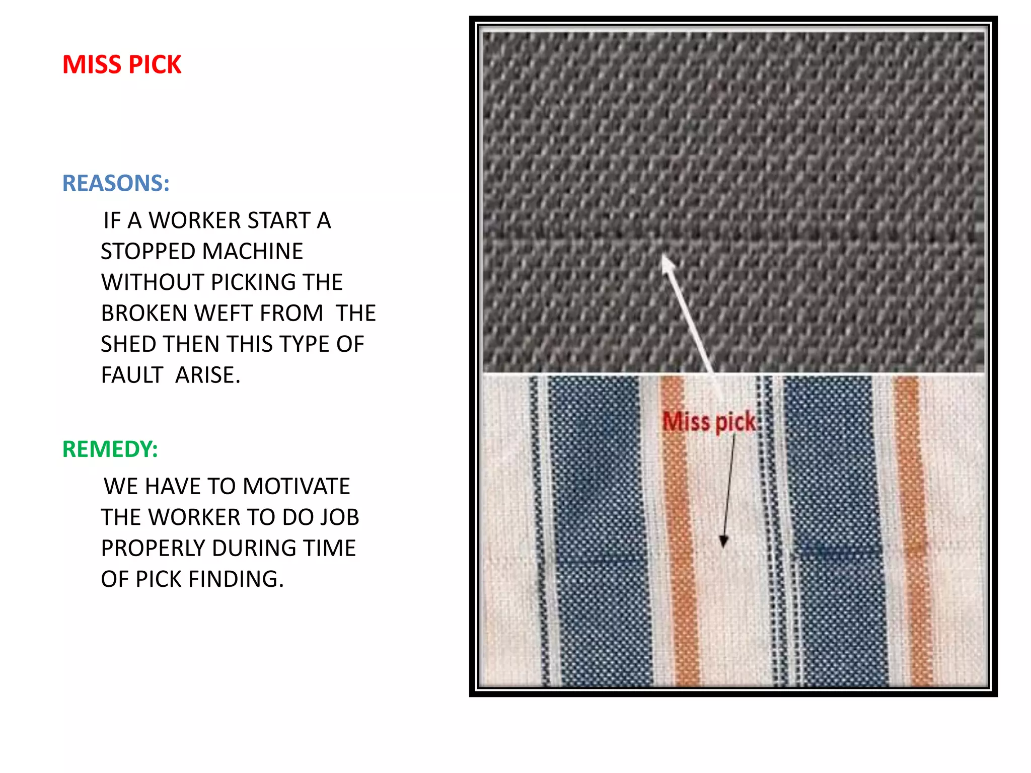 MISS PICK
REASONS:
IF A WORKER START A
STOPPED MACHINE
WITHOUT PICKING THE
BROKEN WEFT FROM THE
SHED THEN THIS TYPE OF
FAULT ARISE.
REMEDY:
WE HAVE TO MOTIVATE
THE WORKER TO DO JOB
PROPERLY DURING TIME
OF PICK FINDING.
 
