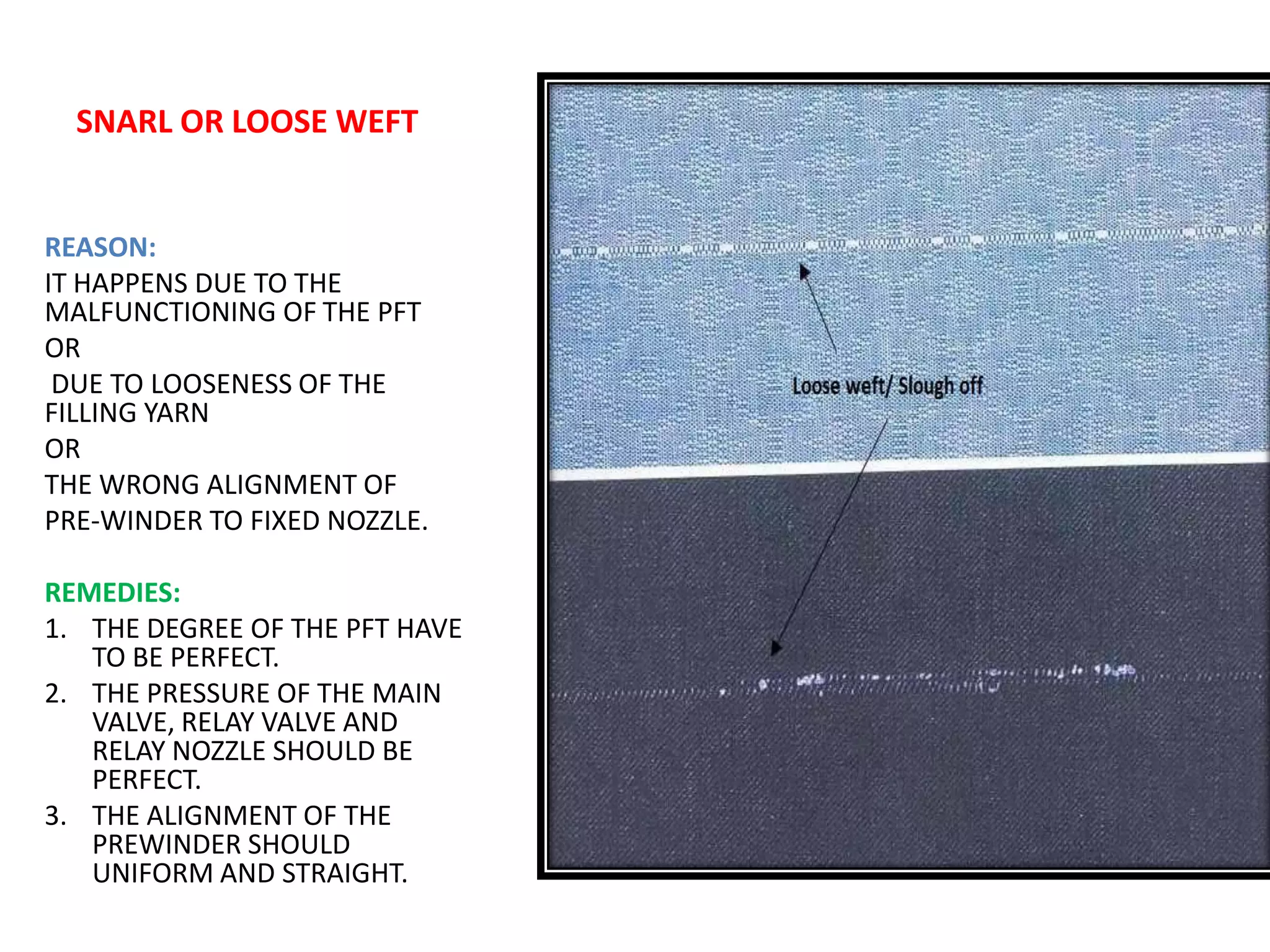 SNARL OR LOOSE WEFT
REASON:
IT HAPPENS DUE TO THE
MALFUNCTIONING OF THE PFT
OR
DUE TO LOOSENESS OF THE
FILLING YARN
OR
THE WRONG ALIGNMENT OF
PRE-WINDER TO FIXED NOZZLE.
REMEDIES:
1. THE DEGREE OF THE PFT HAVE
TO BE PERFECT.
2. THE PRESSURE OF THE MAIN
VALVE, RELAY VALVE AND
RELAY NOZZLE SHOULD BE
PERFECT.
3. THE ALIGNMENT OF THE
PREWINDER SHOULD
UNIFORM AND STRAIGHT.
 
