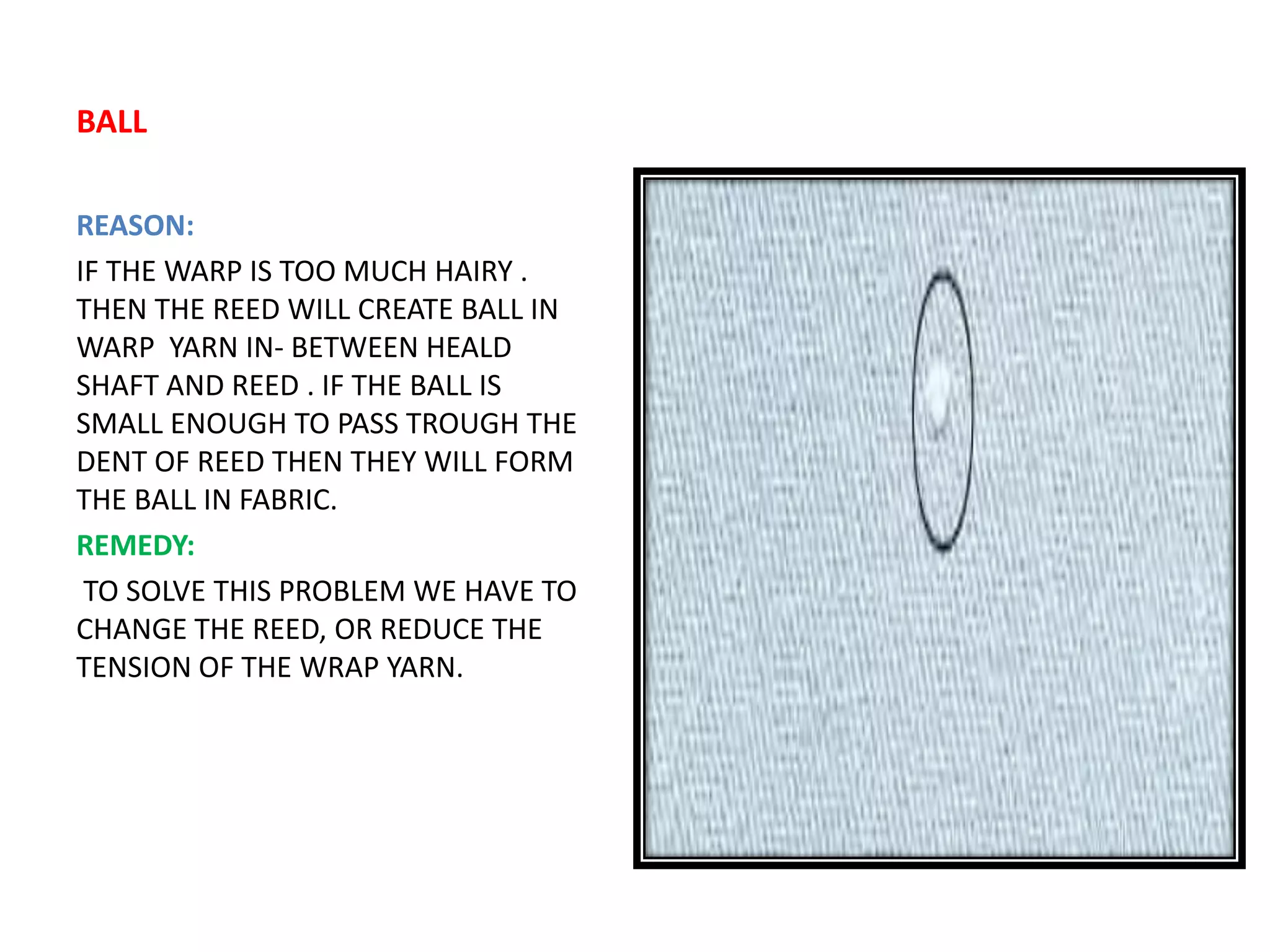 BALL
REASON:
IF THE WARP IS TOO MUCH HAIRY .
THEN THE REED WILL CREATE BALL IN
WARP YARN IN- BETWEEN HEALD
SHAFT AND REED . IF THE BALL IS
SMALL ENOUGH TO PASS TROUGH THE
DENT OF REED THEN THEY WILL FORM
THE BALL IN FABRIC.
REMEDY:
TO SOLVE THIS PROBLEM WE HAVE TO
CHANGE THE REED, OR REDUCE THE
TENSION OF THE WRAP YARN.
 