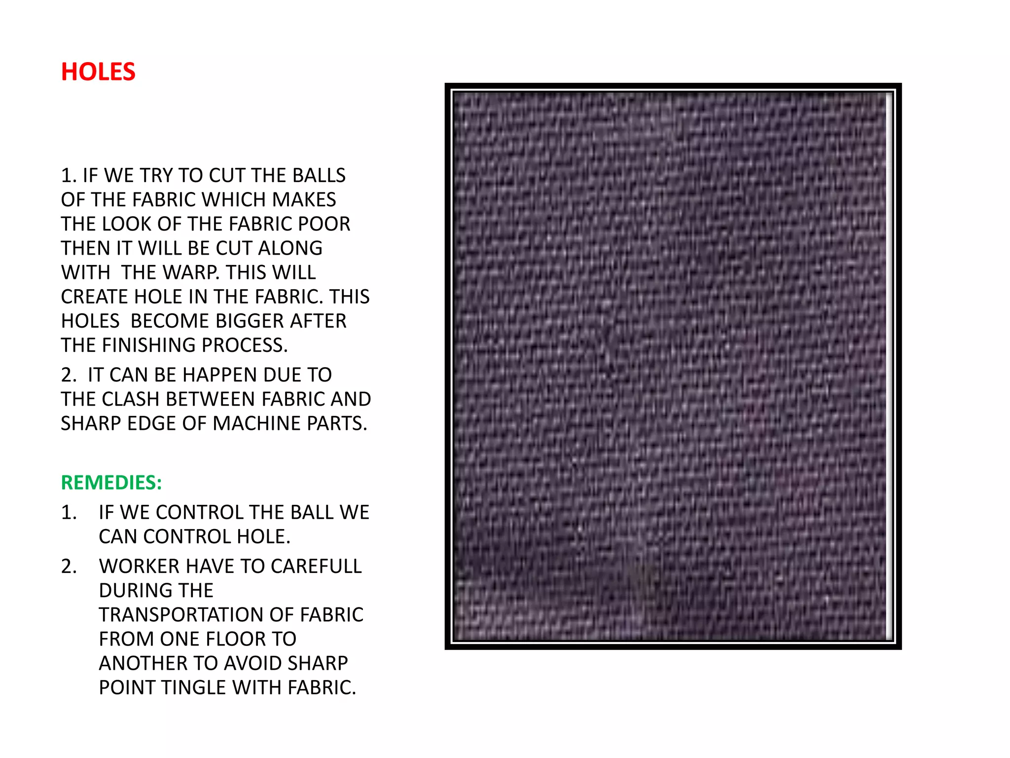 HOLES
1. IF WE TRY TO CUT THE BALLS
OF THE FABRIC WHICH MAKES
THE LOOK OF THE FABRIC POOR
THEN IT WILL BE CUT ALONG
WITH THE WARP. THIS WILL
CREATE HOLE IN THE FABRIC. THIS
HOLES BECOME BIGGER AFTER
THE FINISHING PROCESS.
2. IT CAN BE HAPPEN DUE TO
THE CLASH BETWEEN FABRIC AND
SHARP EDGE OF MACHINE PARTS.
REMEDIES:
1. IF WE CONTROL THE BALL WE
CAN CONTROL HOLE.
2. WORKER HAVE TO CAREFULL
DURING THE
TRANSPORTATION OF FABRIC
FROM ONE FLOOR TO
ANOTHER TO AVOID SHARP
POINT TINGLE WITH FABRIC.
 