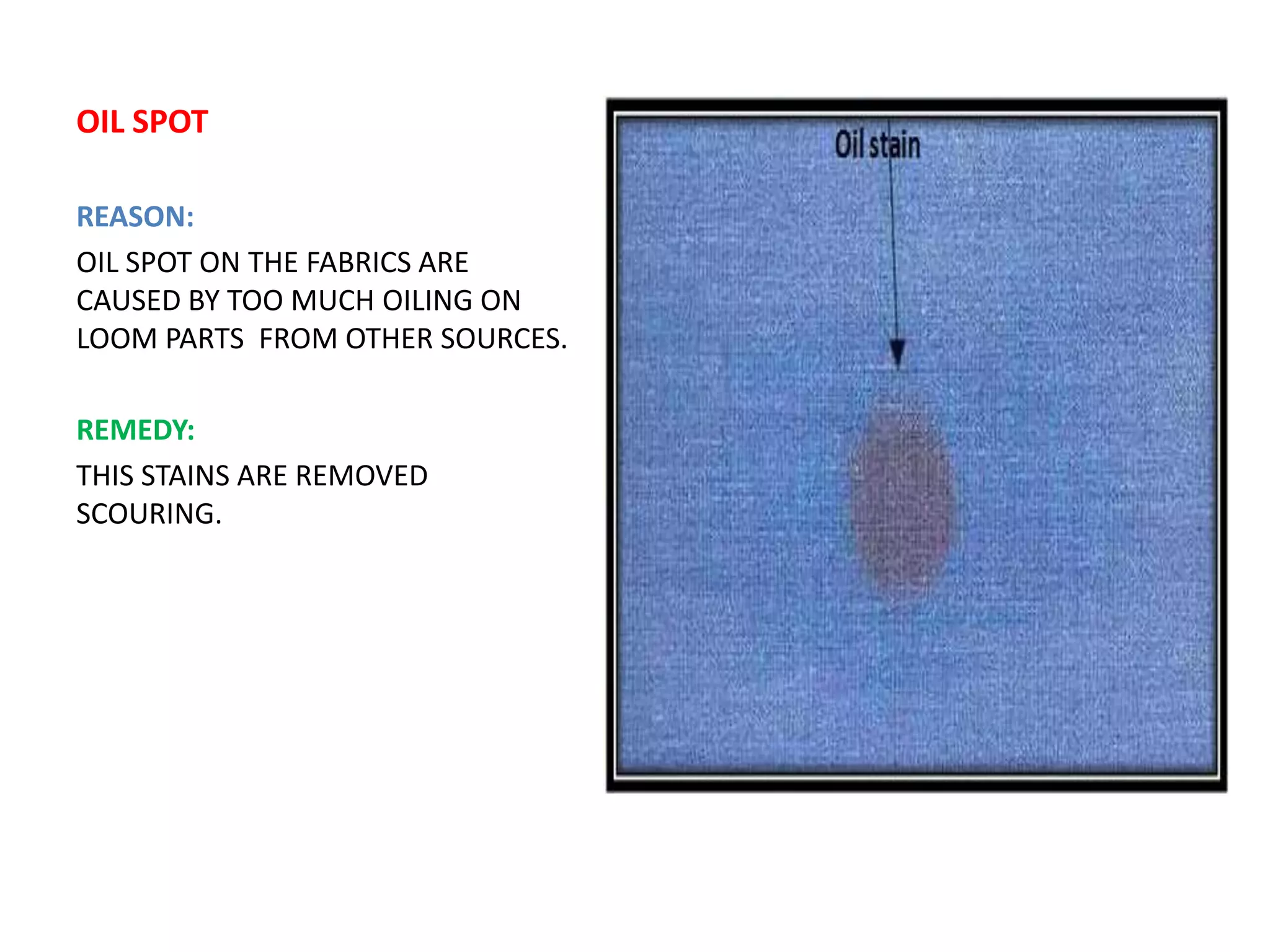 OIL SPOT
REASON:
OIL SPOT ON THE FABRICS ARE
CAUSED BY TOO MUCH OILING ON
LOOM PARTS FROM OTHER SOURCES.
REMEDY:
THIS STAINS ARE REMOVED
SCOURING.
 