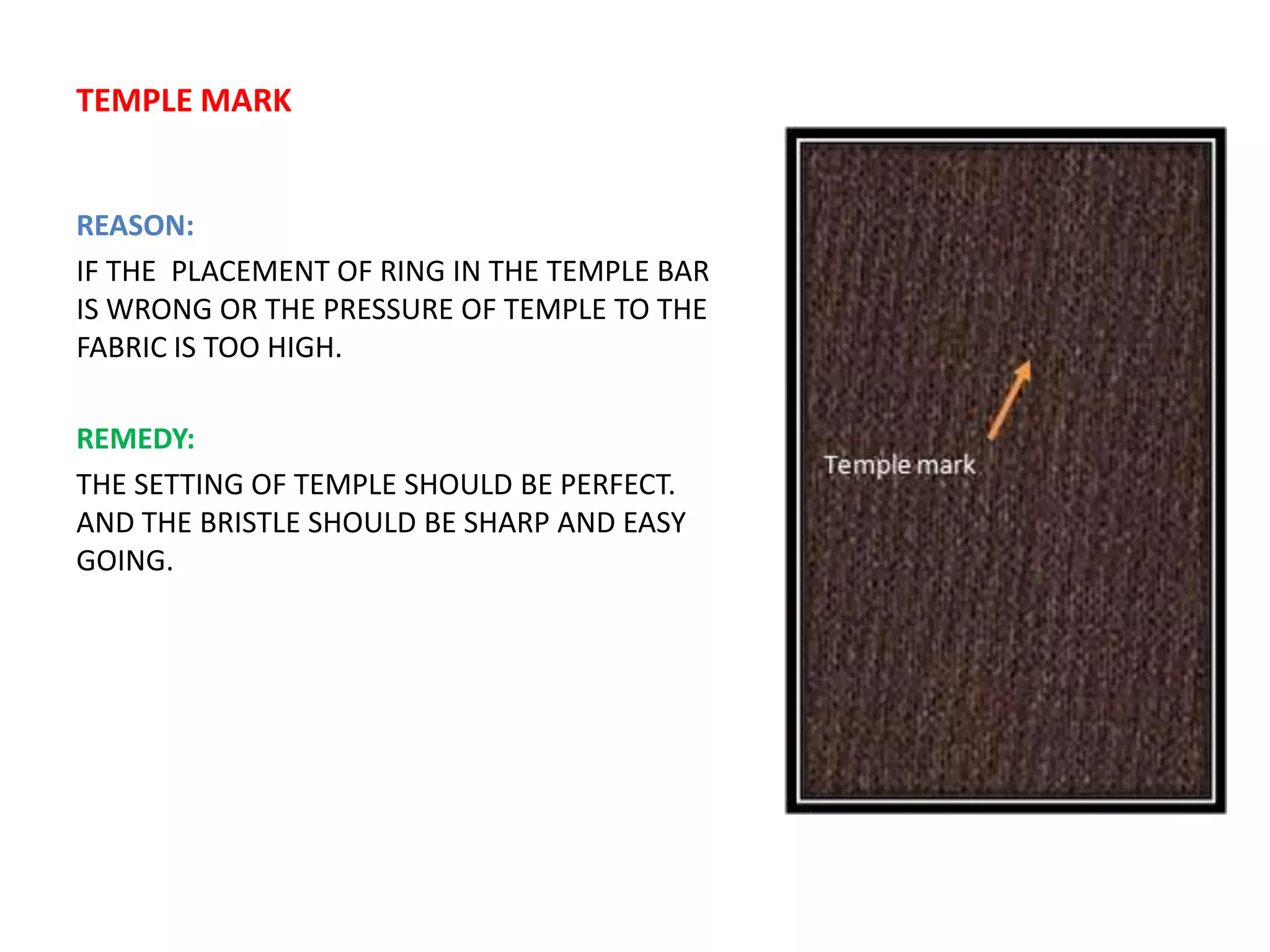 TEMPLE MARK
REASON:
IF THE PLACEMENT OF RING IN THE TEMPLE BAR
IS WRONG OR THE PRESSURE OF TEMPLE TO THE
FABRIC IS TOO HIGH.
REMEDY:
THE SETTING OF TEMPLE SHOULD BE PERFECT.
AND THE BRISTLE SHOULD BE SHARP AND EASY
GOING.
 