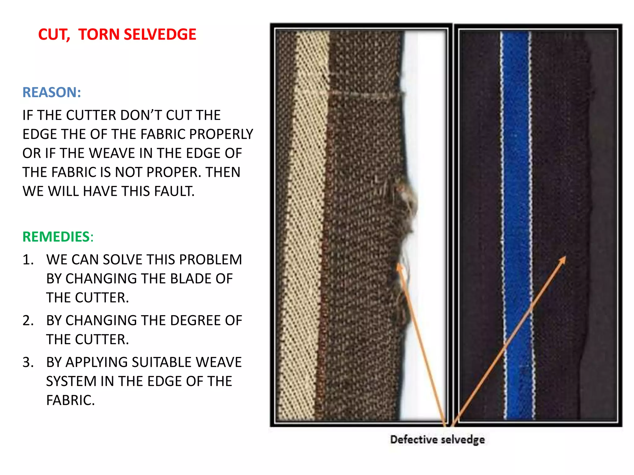 CUT, TORN SELVEDGE
REASON:
IF THE CUTTER DON’T CUT THE
EDGE THE OF THE FABRIC PROPERLY
OR IF THE WEAVE IN THE EDGE OF
THE FABRIC IS NOT PROPER. THEN
WE WILL HAVE THIS FAULT.
REMEDIES:
1. WE CAN SOLVE THIS PROBLEM
BY CHANGING THE BLADE OF
THE CUTTER.
2. BY CHANGING THE DEGREE OF
THE CUTTER.
3. BY APPLYING SUITABLE WEAVE
SYSTEM IN THE EDGE OF THE
FABRIC.
 