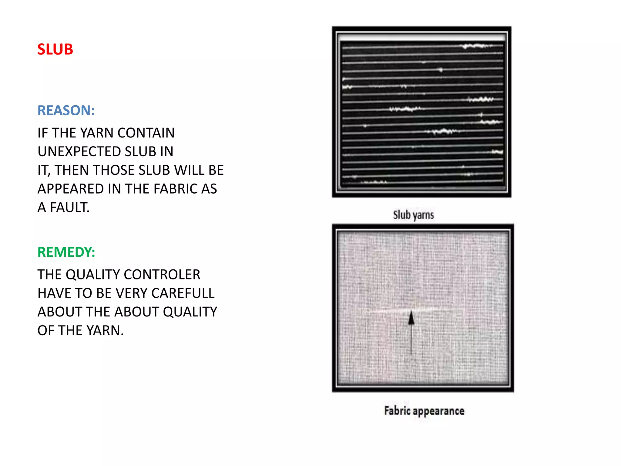 SLUB
REASON:
IF THE YARN CONTAIN
UNEXPECTED SLUB IN
IT, THEN THOSE SLUB WILL BE
APPEARED IN THE FABRIC AS
A FAULT.
REMEDY:
THE QUALITY CONTROLER
HAVE TO BE VERY CAREFULL
ABOUT THE ABOUT QUALITY
OF THE YARN.
 