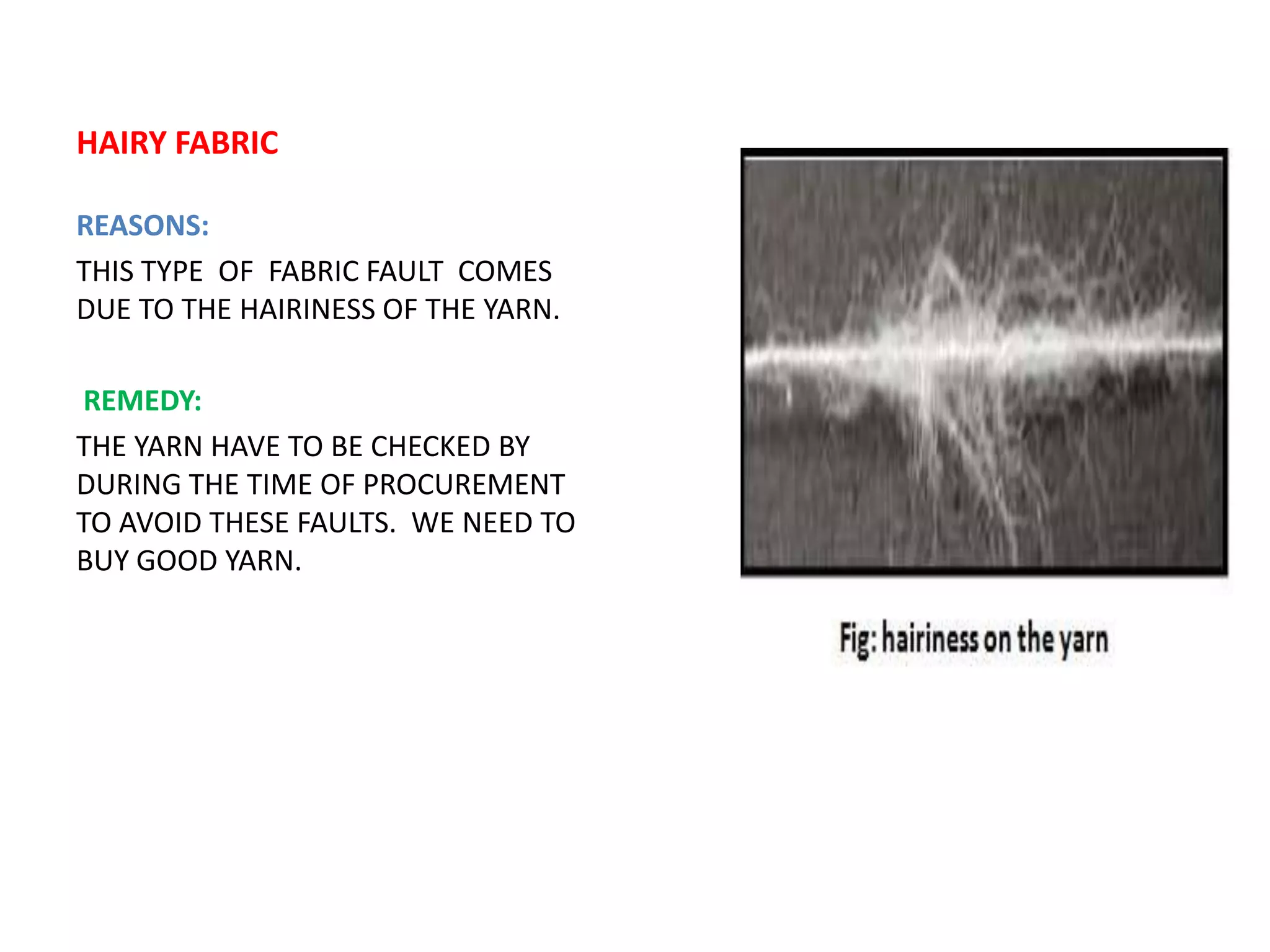 HAIRY FABRIC
REASONS:
THIS TYPE OF FABRIC FAULT COMES
DUE TO THE HAIRINESS OF THE YARN.
REMEDY:
THE YARN HAVE TO BE CHECKED BY
DURING THE TIME OF PROCUREMENT
TO AVOID THESE FAULTS. WE NEED TO
BUY GOOD YARN.
 