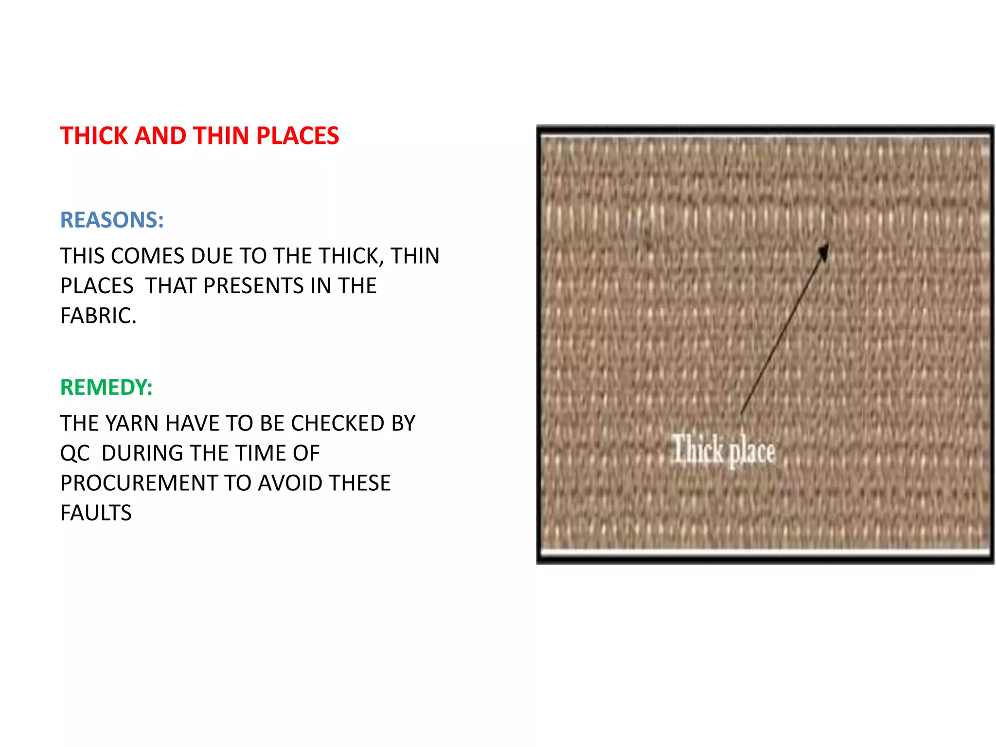 THICK AND THIN PLACES
REASONS:
THIS COMES DUE TO THE THICK, THIN
PLACES THAT PRESENTS IN THE
FABRIC.
REMEDY:
THE YARN HAVE TO BE CHECKED BY
QC DURING THE TIME OF
PROCUREMENT TO AVOID THESE
FAULTS
 