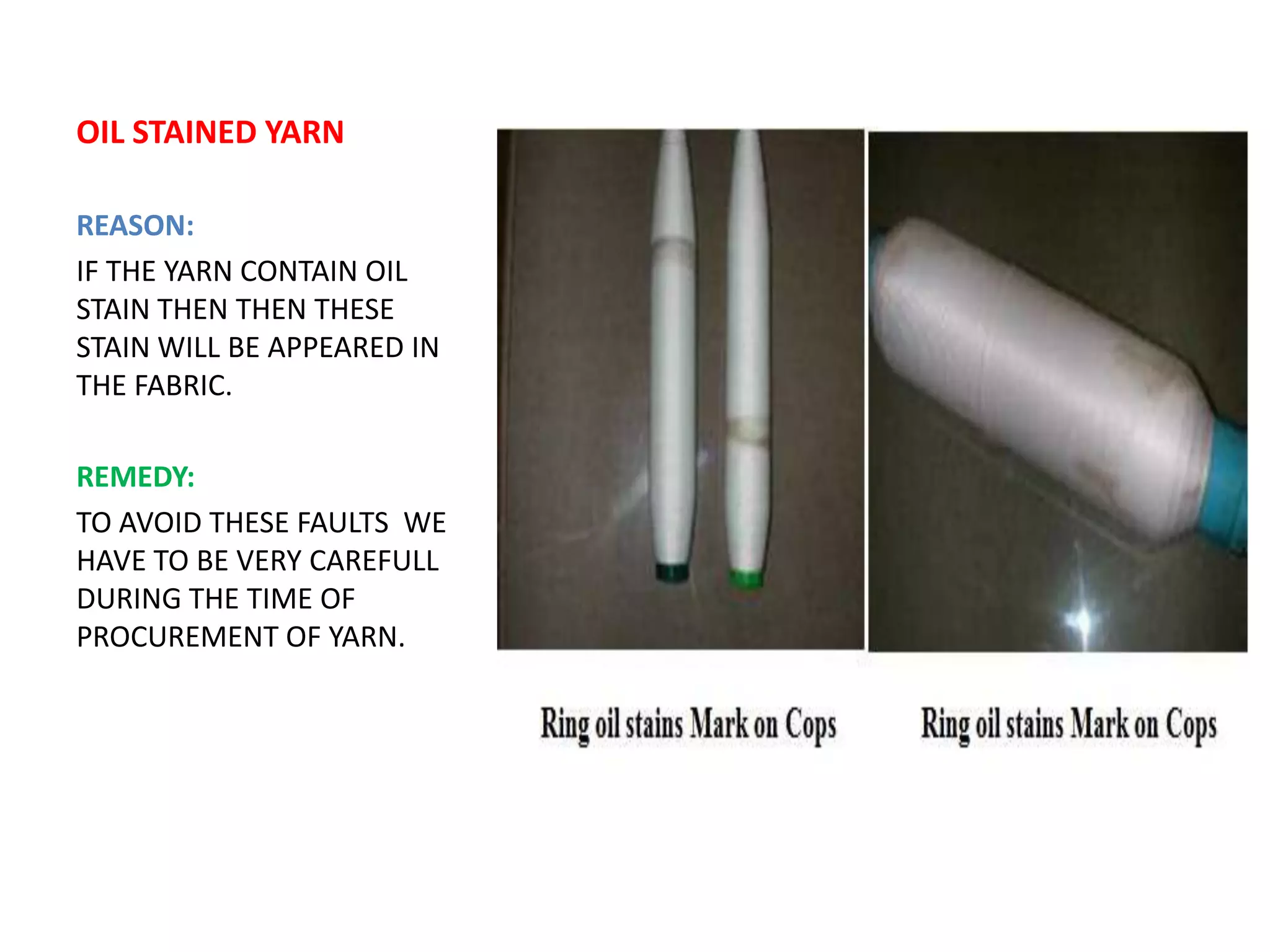 OIL STAINED YARN
REASON:
IF THE YARN CONTAIN OIL
STAIN THEN THEN THESE
STAIN WILL BE APPEARED IN
THE FABRIC.
REMEDY:
TO AVOID THESE FAULTS WE
HAVE TO BE VERY CAREFULL
DURING THE TIME OF
PROCUREMENT OF YARN.
 