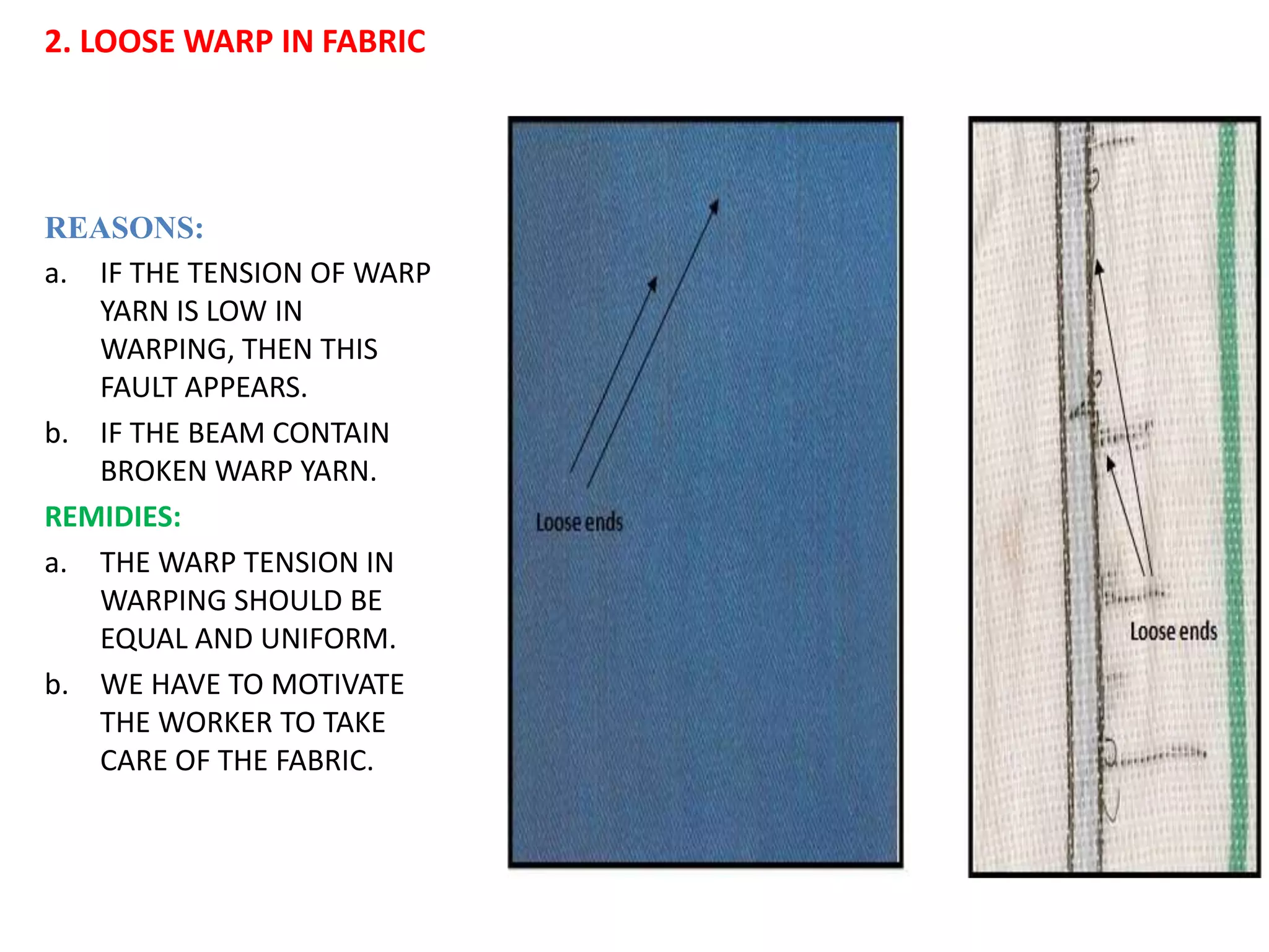 2. LOOSE WARP IN FABRIC
REASONS:
a. IF THE TENSION OF WARP
YARN IS LOW IN
WARPING, THEN THIS
FAULT APPEARS.
b. IF THE BEAM CONTAIN
BROKEN WARP YARN.
REMIDIES:
a. THE WARP TENSION IN
WARPING SHOULD BE
EQUAL AND UNIFORM.
b. WE HAVE TO MOTIVATE
THE WORKER TO TAKE
CARE OF THE FABRIC.
 