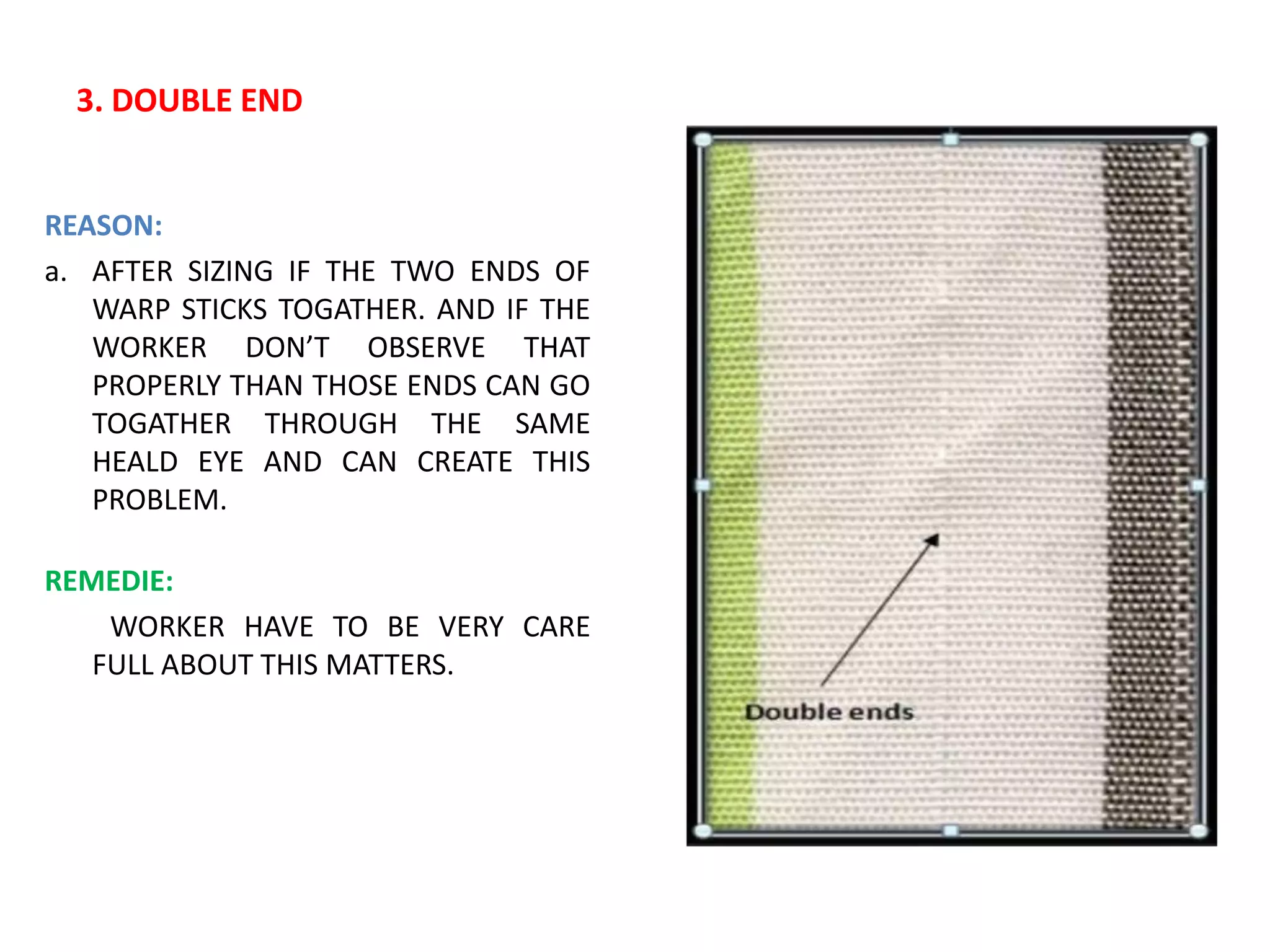 3. DOUBLE END
REASON:
a. AFTER SIZING IF THE TWO ENDS OF
WARP STICKS TOGATHER. AND IF THE
WORKER DON’T OBSERVE THAT
PROPERLY THAN THOSE ENDS CAN GO
TOGATHER THROUGH THE SAME
HEALD EYE AND CAN CREATE THIS
PROBLEM.
REMEDIE:
WORKER HAVE TO BE VERY CARE
FULL ABOUT THIS MATTERS.
 