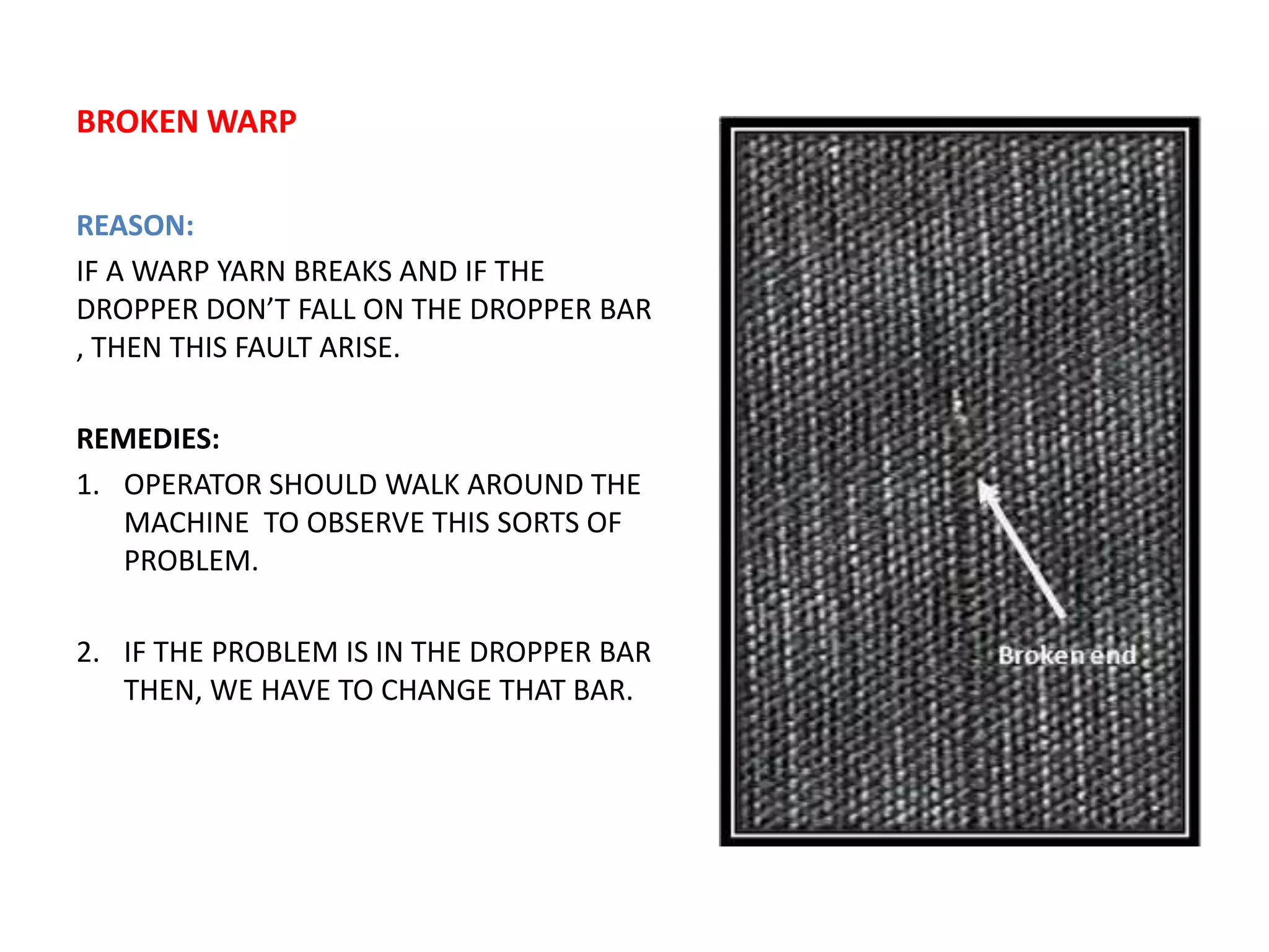 BROKEN WARP
REASON:
IF A WARP YARN BREAKS AND IF THE
DROPPER DON’T FALL ON THE DROPPER BAR
, THEN THIS FAULT ARISE.
REMEDIES:
1. OPERATOR SHOULD WALK AROUND THE
MACHINE TO OBSERVE THIS SORTS OF
PROBLEM.
2. IF THE PROBLEM IS IN THE DROPPER BAR
THEN, WE HAVE TO CHANGE THAT BAR.
 