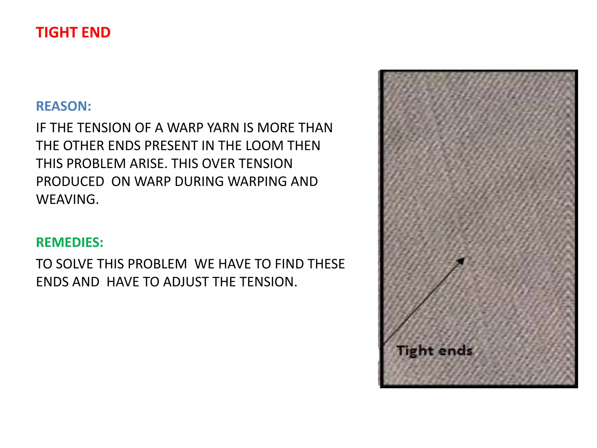 TIGHT END
REASON:
IF THE TENSION OF A WARP YARN IS MORE THAN
THE OTHER ENDS PRESENT IN THE LOOM THEN
THIS PROBLEM ARISE. THIS OVER TENSION
PRODUCED ON WARP DURING WARPING AND
WEAVING.
REMEDIES:
TO SOLVE THIS PROBLEM WE HAVE TO FIND THESE
ENDS AND HAVE TO ADJUST THE TENSION.
 