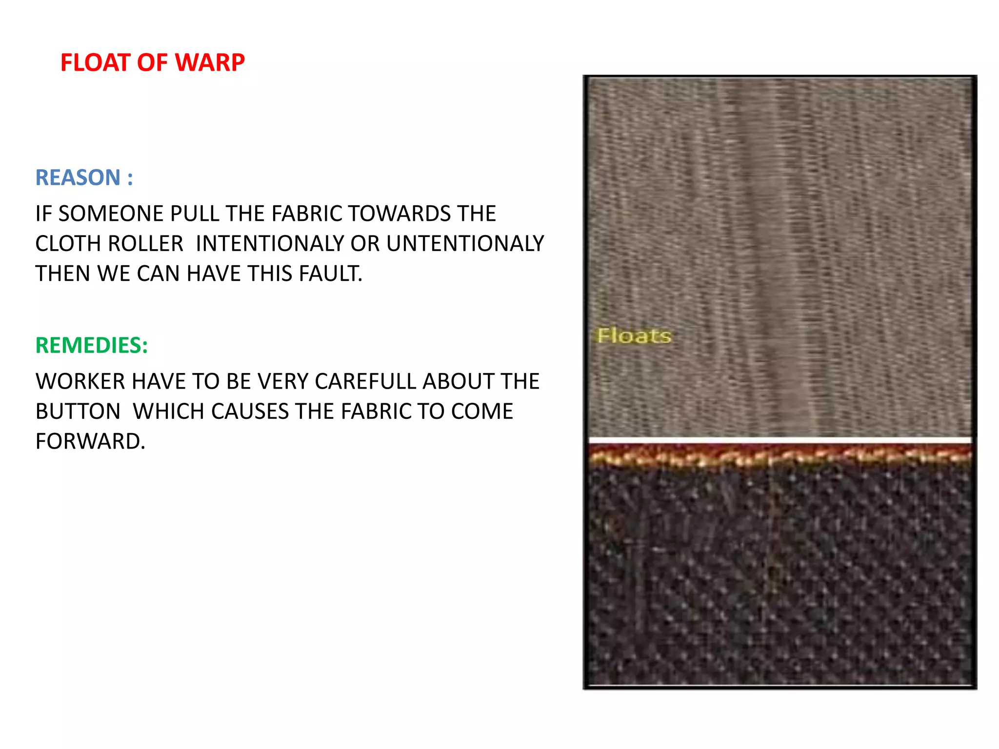 FLOAT OF WARP
REASON :
IF SOMEONE PULL THE FABRIC TOWARDS THE
CLOTH ROLLER INTENTIONALY OR UNTENTIONALY
THEN WE CAN HAVE THIS FAULT.
REMEDIES:
WORKER HAVE TO BE VERY CAREFULL ABOUT THE
BUTTON WHICH CAUSES THE FABRIC TO COME
FORWARD.
 