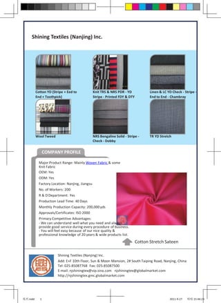 Shining Textiles (Nanjing) Inc.




          Cotton YD (Stripe + Eed to             Knit TRS & NRS PDR - YD             Linen & LC YD Check - Stripe -
          End + Toothpick)                       Stripe - Printed FDY & DTY          End to End - Chambray




          Wool Tweed                             NRS Bengaline Solid - Stripe -      TR YD Stretch
                                                 Check - Dobby


                COMPANY PROFILE

            Major Product Range: Mainly Woven Fabric & some
            Knit Fabric
            OEM: Yes
            ODM: Yes
            Factory Location: Nanjing, Jiangsu
            No. of Workers: 200
            R & D Department: Yes
            Production Lead Time: 40 Days
            Monthly Production Capacity: 200,000 yds
            Approvals/Certificates: ISO 2000
            Primary Competitive Advantages:
            - We can understand well what you need and always
            provide good service during every procedure of business.
            - You will feel easy because of our nice quality &
            professional knowledge of 20 years & wide products list.
                                                                              Cotton Stretch Sateen

                        Shining Textiles (Nanjing) Inc.
                        Add: E+F 10th Floor, Sun & Moon Mansion, 2# South Taiping Road, Nanjing, China
                        Tel: 025-85087768 Fax: 025-85087500
                        E-mail: njshiningtex@vip.sina.com njshiningtex@globalmarket.com
                        http://njshiningtex.gmc.globalmarket.com




兆兴.indd     1                                                                                    2011-9-27   哈哈 15:44:23
 