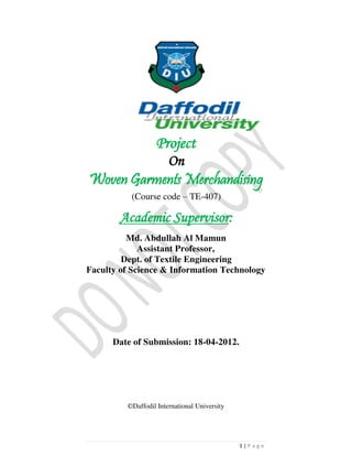 1 | P a g e
Project
On
Woven Garments Merchandising
(Course code – TE-407)
Academic Supervisor:

Md. Abdullah Al Mamun
Assistant Professor,
Dept. of Textile Engineering
Faculty of Science & Information Technology
Date of Submission: 18-04-2012.
©Daffodil International University
 