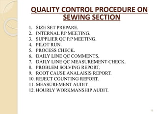 18
1. SIZE SET PREPARE.
2. INTERNAL P.P MEETING.
3. SUPPLIER QC P.P MEETING.
4. PILOT RUN.
5. PROCESS CHECK.
6. DAILY LINE QC COMMENTS.
7. DAILY LINE QC MEASUREMENT CHECK.
8. PROBLEM SOLVING REPORT.
9. ROOT CAUSE ANALAISIS REPORT.
10. REJECT COUNTING REPORT.
11. MEASUREMENT AUDIT.
12. HOURLY WORKMANSHIP AUDIT.
QUALITY CONTROL PROCEDURE ON
SEWING SECTION
 