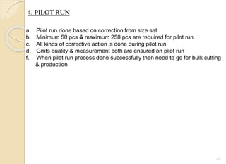 4. PILOT RUN
22
a. Pilot run done based on correction from size set
b. Minimum 50 pcs & maximum 250 pcs are required for pilot run
c. All kinds of corrective action is done during pilot run
d. Gmts quality & measurement both are ensured on pilot run
f. When pilot run process done successfully then need to go for bulk cutting
& production
 