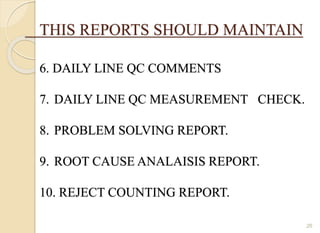 THIS REPORTS SHOULD MAINTAIN
6. DAILY LINE QC COMMENTS
7. DAILY LINE QC MEASUREMENT CHECK.
8. PROBLEM SOLVING REPORT.
9. ROOT CAUSE ANALAISIS REPORT.
10. REJECT COUNTING REPORT.
26
 