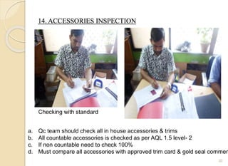 14. ACCESSORIES INSPECTION
30
a. Qc team should check all in house accessories & trims
b. All countable accessories is checked as per AQL 1.5 level- 2
c. If non countable need to check 100%
d. Must compare all accessories with approved trim card & gold seal commen
Checking with standard
 