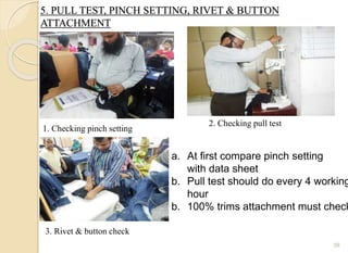 5. PULL TEST, PINCH SETTING, RIVET & BUTTON
ATTACHMENT
39
1. Checking pinch setting
2. Checking pull test
3. Rivet & button check
a. At first compare pinch setting
with data sheet
b. Pull test should do every 4 working
hour
b. 100% trims attachment must check
 