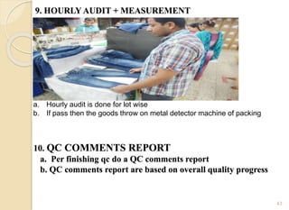 9. HOURLY AUDIT + MEASUREMENT
43
a. Hourly audit is done for lot wise
b. If pass then the goods throw on metal detector machine of packing
10. QC COMMENTS REPORT
a. Per finishing qc do a QC comments report
b. QC comments report are based on overall quality progress
 