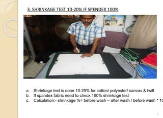 3. SHRINKAGE TEST 10-20% IF SPENDEX 100%
7
a. Shrinkage test is done 10-20% for cotton/ polyester/ canvas & twill
b. If spandex fabric need to check 100% shrinkage test
c. Calculation:- shrinkage %= before wash – after wash / before wash * 10
 