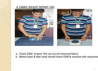 4. FABRIC WEIGHT REPROT 10%
8
a. Check GSM at least 10% out of a lot (received fabric).
b. Before wash & after wash should check GSM & compare with requireme
 