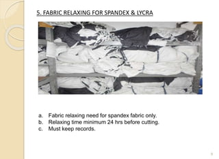 5. FABRIC RELAXING FOR SPANDEX & LYCRA
9
a. Fabric relaxing need for spandex fabric only.
b. Relaxing time minimum 24 hrs before cutting.
c. Must keep records.
 