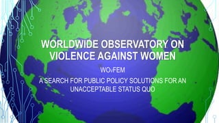 WORLDWIDE OBSERVATORY ON
VIOLENCE AGAINST WOMEN
WOVFEM
A SEARCH FOR PUBLIC POLICY SOLUTIONS FOR AN
UNACCEPTABLE STATUS QUO
 