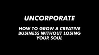 UNCORPORATE
HOW TO GROW A CREATIVE
BUSINESS WITHOUT LOSING
YOUR SOUL
 