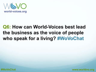 A5: We need any and all suggestions. Word-of-mouth.
Reputation. Repeated exposure to our message.
#WoVoChat
@DustinEbaugh
A5: It’s a marathon, not a sprint. We lead by actions
and making sense for our members. #WoVoChat
@DustinEbaugh
A5: Our members. The more we have, the greater
voice, and the more notice we get. #WoVoChat
@DustinEbaugh
#WoVoChat www.worldvo.org
A5: By proving to them over and over that visiting
voiceover.biz is the right choice. #WoVoChat
@DustinEbaugh
 
