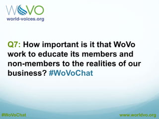 A6: By promoting our best practices to VO’s,
producers and coaches. #WoVoChat
@CourVo
A6: Continue to reach out to other industry partners
and service providers for VO. #WoVoChat
@CourVo
A6: Keep promoting WoVo as the industry association
for voice actors. #WoVoChat
@CourVo
#WoVoChat www.worldvo.org
A6: Members can issue press releases about their
involvement with WoVo in their communities. #WoVoChat
@CourVo
 