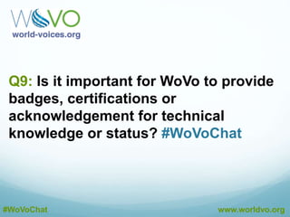 A8: Online forums are great, but the monthly
newsletter is our OFFICIAL members-only vehicle for
passing on info. #WoVoChat
@CourVo
A8: The problem with a newsletter is that it’s mostly
one-way, but social media is not. #WoVoChat
@CourVo
A8: Word-of-mouth is traditionally the most powerful and
we think that’s growing exponentially. #WoVoChat
@CourVo
#WoVoChat www.worldvo.org
A8: Conferences. One-on-one. PR. Recruitment. Traditional
routes. No reason to reinvent the wheel, is there?
#WoVoChat
@CourVo
 