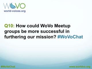A9: Websites and email signature badges can help
promote WoVo within the industry. #WoVoChat
@DustinEbaugh
A9: Yes. Many members have asked for these features
and we’re providing them as we grow. #WoVoChat
@DustinEbaugh
A9: We believe there’s value in peer recognition and
validation. #WoVoChat
@DustinEbaugh
#WoVoChat www.worldvo.org
 