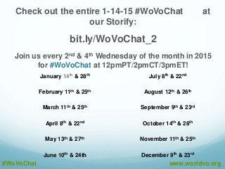Check out the entire 1-14-15 #WoVoChat at
our Storify:
bit.ly/WoVoChat_2
Join us every 2nd & 4th Wednesday of the month in 2015
for #WoVoChat at 12pmPT/2pmCT/3pmET!
#WoVoChat www.worldvo.org
January 14th & 28th July 8th & 22nd
February 11th & 25th August 12th & 26th
March 11th & 25th September 9th & 23rd
April 8th & 22nd October 14th & 28th
May 13th & 27th November 11th & 25th
June 10th & 24th December 9th & 23rd
 