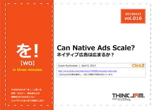 20130423

vol.016

を
！
【WO】

in three minutes

Can Native Ads Scale?
ネイティブ広告は広まるか？
Susan Kuchinskas | April 9, 2013
http://www.clickz.com/clickz/news/2260006/can-native-ads-scale
上記ClickZの記事を翻訳し、当社で情報や考察を加えています。

THINKJAM.が「を！」と思った
記事・セミナー・展⽰会などの
情報を3分でわかるくらい
コンパクトにまとめてお届けします。

 