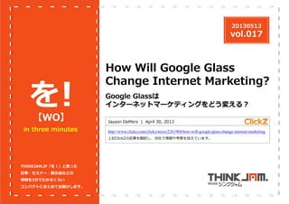 20130513

vol.017

を
！
【WO】

in three minutes

How Will Google Glass
Change Internet Marketing?
Google Glassは
インターネットマーケティングをどう変える？
Jayson DeMers | April 30, 2013
http://www.clickz.com/clickz/news/2261904/how-will-google-glass-change-internet-marketing
上記ClickZの記事を翻訳し、当社で情報や考察を加えています。

THINKJAM.が「を！」と思った
記事・セミナー・展⽰会などの
情報を3分でわかるくらい
コンパクトにまとめてお届けします。

 