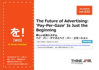20130930

vol.025

を
！
【WO】

in three minutes

The Future of Advertising:
'Pay-Per-Gaze' Is Just the
Beginning
新しい広告システム
ペイ・パー・ゲイズとペイ・パー・エモーション
Chris Taylor| August 16, 2013
http://mashable.com/2013/08/15/the-future-of-advertising-pay-per-gaze-is-just-the-beginning/
上記Mashableの記事を翻訳し、当社で情報や考察を加えています。

THINKJAM.が「を！」と思った
記事・セミナー・展⽰会などの
情報を3分でわかるくらい
コンパクトにまとめてお届けします。

 