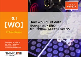 201312

vol.027

を!

【WO】
in three minutes

THINKJAM.が「を！」と思った
記事・セミナー・展⽰会などの
情報を3分でわかるくらい
コンパクトにまとめてお届けします。

z

How would 3D data
change our life?

3Dデータが変える、私たちのデジタルライフ。

 