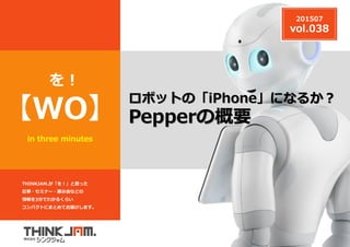 THINKJAM.が「を！」と思った
記事・セミナー・展示会などの
情報を3分でわかるくらい
コンパクトにまとめてお届けします。
z
in three minutes
【WO】
を !
ロボットの「iPhone」になるか？
Pepperの概要
201507
vol.038
 