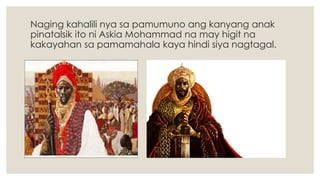 Naging kahalili nya sa pamumuno ang kanyang anak
pinatalsik ito ni Askia Mohammad na may higit na
kakayahan sa pamamahala kaya hindi siya nagtagal.
 