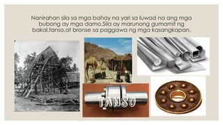 Nanirahan sila sa mga bahay na yari sa luwad na ang mga
bubong ay mga damo.Sila ay marunong gumamit ng
bakal,tanso,at bronse sa paggawa ng mga kasangkapan.
 