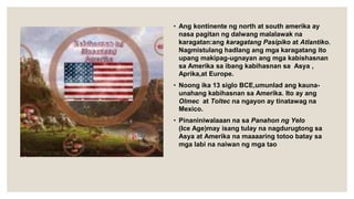 • Ang kontinente ng north at south amerika ay
nasa pagitan ng dalwang malalawak na
karagatan:ang karagatang Pasipiko at Atlantiko.
Nagmistulang hadlang ang mga karagatang ito
upang makipag-ugnayan ang mga kabishasnan
sa Amerika sa ibang kabihasnan sa Asya ,
Aprika,at Europe.
• Noong ika 13 siglo BCE,umunlad ang kauna-
unahang kabihasnan sa Amerika. Ito ay ang
Olmec at Toltec na ngayon ay tinatawag na
Mexico.
• Pinaniniwalaaan na sa Panahon ng Yelo
(Ice Age)may isang tulay na nagdurugtong sa
Asya at Amerika na maaaaring totoo batay sa
mga labi na naiwan ng mga tao
 