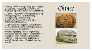 • Tinawag na Olmec o mga taong goma (rubber
people) ang pamayanang nanirarahan sa
baybayin ng Gulf of Mexico noong 1200 BCE
• Ang Olmec ay pinaniniwalaang nagbibigay ng
masaganang ani sa kanila.Parehong
gumagamit ng alahas tulad ng
pulseras,kuwintas,at hikaw ang mga
kababaihan at kalalakihan
• Ang Carvings na natagpuan sa mga tirahan
ng mga olmec at pinaniniwalaang nagbibigay
ng masaganang ani sa kanila
• Binubuo ng tatlong simbolo ang kanilang
sistema ng pamilang ang dot na katumbas ay
1,ang bar naman ay 5,at ang 0.Ginamit ng
mga olmec ang sistema ng pagbilang ng
pagtala ng mga eklipse at paggalaw ng mga
planeta
Olmec
 