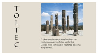 T
O
L
T
E
C
Pagkaraang bumagsak ng Teotihuacan,
nagtungo ang mga Toltec sa Central
Mexico mula sa hilaga at nagtatag doon ng
isang estado.
 