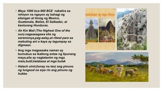 • Maya 1000 bce-900 BCE nakatira sa
rehiyon na ngayon ay bahagi ng
silangan at timog ng Mexico,
Guatemala, Belize, El Salbador, at
kanlurang Honduras.
• Ah Kin MaiI (The Highest One of the
sun).nagsasagawa sila ng
seremonya,pag-aalay,at ritwal para sa
mabuting ani o kaya ay tagumpay sa
digmaan.
• Ang mga magsasaka naman ay
bumubuo sa ikatlong antas ng lipunang
maya,sila ay nagtatanim ng mga
mais,butil,kalabasa at mga bulak
• Halach uinic(tunay na tao) ang pinuno
ng lungsod na siya rin ang pinuno ng
hukbo
 