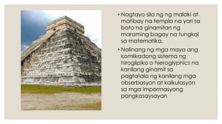 • Nagtayo sila ng ng malaki at
matibay na templo na yari sa
bato na ginamitan ng
maraming bagay na tungkol
sa matematika.
• Nalinang ng mga maya ang
komlikadong sistema ng
hiroglipiko o hieroglyphics na
kanilang ginamit sa
pagtatala ng kanilang mga
obserbasyon at kalkulasyon
sa mga impormasyong
pangkasaysayan
 