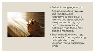 • Politeistiko ang mga maya.
• Ang pangunahing diyos ay
sina Hunab Ku,ang
tagagawa sa daigdig,at si
Itzamna ang diyos ng langit
ito ay sinasamba ng mga
pari at pinaniniwalaang
patron ng mga taong may
dugong maharlika.
• Sinasamba naman ng mga
babae si Ix Chel ang diyos ng
bahag hari na may
kauganayan sa pagbibigay
lunas.
 